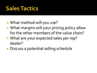 Sales TacticsWhat method will you use?What margins will your pricing policy allow for the other members of the value chain?What are your expected sales per rep? dealer?Discuss a potential selling schedule