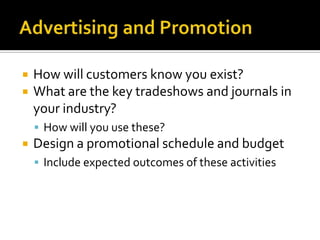 Advertising and PromotionHow will customers know you exist?What are the key tradeshows and journals in your industry?How will you use these?Design a promotional schedule and budgetInclude expected outcomes of these activities