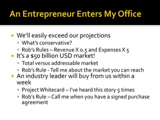 An Entrepreneur Enters My OfficeWe’ll easily exceed our projectionsWhat’s conservative?Rob’s Rules – Revenue X 0.5 and Expenses X 5It’s a $50 billion USD market!Total versus addressable marketRob’s Rule - Tell me about the market you can reachAn industry leader will buy from us within a weekProject Whitecard – I’ve heard this story 5 timesRob’s Rule – Call me when you have a signed purchase agreement