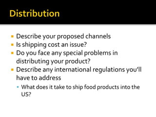 DistributionDescribe your proposed channelsIs shipping cost an issue?Do you face any special problems in distributing your product?Describe any international regulations you’ll have to addressWhat does it take to ship food products into the US?
