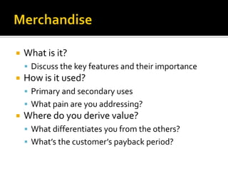 MerchandiseWhat is it?Discuss the key features and their importanceHow is it used?Primary and secondary usesWhat pain are you addressing?Where do you derive value?What differentiates you from the others?What’s the customer’s payback period?