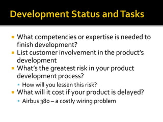 Development Status and TasksWhat competencies or expertise is needed to finish development?List customer involvement in the product’s developmentWhat’s the greatest risk in your product development process?How will you lessen this risk?What will it cost if your product is delayed?Airbus 380 – a costly wiring problem