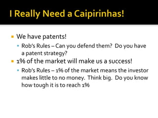 I Really Need a Caipirinhas!We have patents!Rob’s Rules – Can you defend them?  Do you have a patent strategy?1% of the market will make us a success!Rob’s Rules – 1% of the market means the investor makes little to no money.  Think big.  Do you know how tough it is to reach 1%
