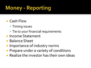Money - ReportingCash FlowTiming issuesTie to your financial requirementsIncome StatementBalance SheetImportance of industry normsPrepare under a variety of conditionsRealize the investor has their own ideas