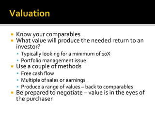 ValuationKnow your comparablesWhat value will produce the needed return to an investor?Typically looking for a minimum of 10XPortfolio management issueUse a couple of methodsFree cash flowMultiple of sales or earningsProduce a range of values – back to comparablesBe prepared to negotiate – value is in the eyes of the purchaser 