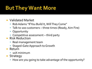 But They Want MoreValidated MarketRob Adams “If You Build It, Will They Come”Talk to 100 customers – three times (Ready, Aim Fire)OpportunityCompetitive assessment – third partyRisk ReductionReal management teamStaged-Gate Approach to GrowthReturn10X minimumStrategyHow are you going to take advantage of the opportunity?