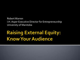 Raising External Equity:Know Your Audience Robert Warren I.H. Asper Executive Director for Entrepreneurship University of Manitoba 