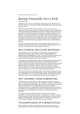 READPARENTING FILESRAISING FINANCIALLY SAVVY KIDS
Raising Financially Savvy Kids
 25 August 2015
Adulthood comes with many challenges, with fiscal ones right there at the top
of the list. So how do we ensure our kids are financially savvy and ready for the
big wide world?
Parents of young children hear it all the time. “Can I have this?” It’s the
catchcry of many a young child, and one that sometimes works and sometimes
doesn’t depending on the suitability of the item in question, energy level of hit­
up parent and cost of the chosen toy/food/random implement. There it is. The
dreaded ‘C’ word. And, whereas in the innocent world of our little cherished
bambinos, the word does not exist (or if it does, does not have meaning), in the
big wide scary grown­up world, it totally does. In fact, it not only exists, it pretty
much goes to the heart of every household decision made, and while we all
know that money doesn’t make you happy, a lack of it can certainly make you
hapless.
So, when is the moment that we pull our kids aside to lecture them on the
value of material things and how to save/spend/invest wisely? And why is it so
crucial to our kids’ chances of adult success that we do?
WHY FINANCIAL SKILLS ARE IMPORTANT
“Financial literacy is the foundation to a successful and prosperous life,”
explains Darren Eising, senior financial planner at Elemental Wealth
Management (elementalwealth.com.au). “Just as with reading and writing, kids
need to acquire a solid understanding of the fundamentals of finance,
economics and investment in order to do well in life.”
“Financial literacy is defined as the ability to make informed judgements and to
make effective decisions regarding the use and management of money
(Coben, Dawes & Lee 2005),” adds leading educator Nadia McCallum who was
recently awarded The Director General’s Award for Excellence in Service to
Public Education and Training. “Given we live in a society where money
provides a means to a home, health care, education and food, understanding
how to manage money so that those needs are met is paramount.”
“From earning money, to spending money, to borrowing to investing, and even
to leaving a legacy, financial understanding is crucial,” adds ‘Australia’s Money
Guru’ Michelle House. “It is important kids understand the difference between
needs and wants, and the consequences of poor money management.”
WHY LEARNING YOUNG IS BENEFICIAL
“Children who learn about sound money management when they’re young
have the opportunity to build habits – like saving and investing – that will stand
them in good stead throughout their lives,” explains Lacey Filipich, founder and
director of Money School, a financial education program for families
(moneyschool.org.au). “These habits, if learned early, become second nature.
As children move into adulthood, they then don’t stress about money as much
because they are comfortable with it and have a solid plan about how to
manage it.”
“Financial awareness teaches kids about concepts such as delayed
gratification, fair exchange (the opposite of 'entitlement', a common complaint
of today's parents), value of hard work, and planning ahead,” concurs Dr Ash
Nayate, clinical paediatric neuropsychologist. “The earlier a child can learn
such concepts, the better. Ultimately, they become automatic.”
THE SIGNIFICANCE OF A PARENT’S ROLE
With the education system not focusing too heavily on financial strategy,
responsibility for raising a money­wise child rests almost entirely on parents.
 