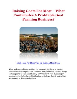 Raising Goats For Meat – What
    Contributes A Profitable Goat
          Farming Business?




          Click Here For More Tips On Raising Meat Goats


What makes a profitable goat farming business? Raising goat meats is
considered the most profitable. However, milk production and hide brings
in huge profits as well. Goat farming isn't that hard, even if you are just
starting out in the business. Most beginners find that there is quite a high
success rate in this line of business.
 