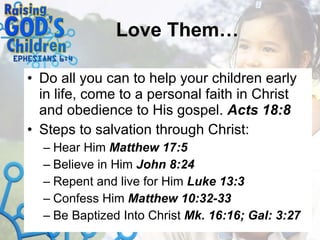 Love Them… Do all you can to help your children early in life, come to a personal faith in Christ and obedience to His gospel.  Acts 18:8 Steps to salvation through Christ: Hear Him  Matthew 17:5 Believe in Him  John 8:24 Repent   and live for Him  Luke 13:3 Confess Him  Matthew 10:32-33 Be Baptized Into Christ  Mk. 16:16; Gal: 3:27 