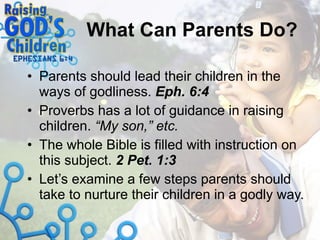 What Can Parents Do? Parents should lead their children in the ways of godliness.  Eph. 6:4 Proverbs has a lot of guidance in raising children.  “My son,” etc. The whole Bible is filled with instruction on this subject.  2 Pet. 1:3 Let’s examine a few steps parents should take to nurture their children in a godly way. 