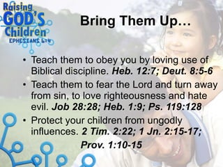 Bring Them Up… Teach them to obey you by loving use of Biblical discipline.  Heb. 12:7; Deut. 8:5-6 Teach them to fear the Lord and turn away from sin, to love righteousness and hate evil.  Job 28:28; Heb. 1:9; Ps. 119:128 Protect your children from ungodly influences.  2 Tim. 2:22; 1 Jn. 2:15-17;  Prov. 1:10-15 