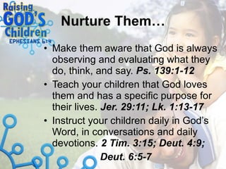 Nurture Them… Make them aware that God is always observing and evaluating what they do, think, and say.  Ps. 139:1-12 Teach your children that God loves them and has a specific purpose for their lives.  Jer. 29:11; Lk. 1:13-17 Instruct your children daily in God’s Word, in conversations and daily devotions.  2 Tim. 3:15; Deut. 4:9;    Deut. 6:5-7 