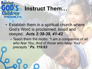 Instruct Them… Establish them in a spiritual church where God’s Word is proclaimed, loved and obeyed.  Acts 2:38-39, 41-42 Teach them the motto:  “ I  am a companion of all who fear You, And of those who keep Your precepts.”  Ps. 119:63 
