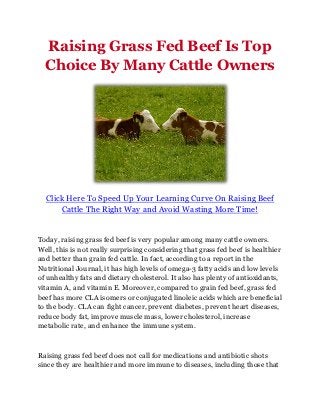 Raising Grass Fed Beef Is Top
  Choice By Many Cattle Owners




  Click Here To Speed Up Your Learning Curve On Raising Beef
      Cattle The Right Way and Avoid Wasting More Time!


Today, raising grass fed beef is very popular among many cattle owners.
Well, this is not really surprising considering that grass fed beef is healthier
and better than grain fed cattle. In fact, according to a report in the
Nutritional Journal, it has high levels of omega-3 fatty acids and low levels
of unhealthy fats and dietary cholesterol. It also has plenty of antioxidants,
vitamin A, and vitamin E. Moreover, compared to grain fed beef, grass fed
beef has more CLA isomers or conjugated linoleic acids which are beneficial
to the body. CLA can fight cancer, prevent diabetes, prevent heart diseases,
reduce body fat, improve muscle mass, lower cholesterol, increase
metabolic rate, and enhance the immune system.



Raising grass fed beef does not call for medications and antibiotic shots
since they are healthier and more immune to diseases, including those that
 