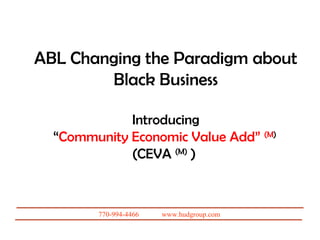 ABL Changing the Paradigm about
        Black Business

             Introducing
  “Community Economic Value Add” (M)
             (CEVA (M) )

   A Presentation by: Joseph R. (Uncle Joe) Hudson
          The Hudson Strategic Group, Inc.


           770-994-4466   www.hudgroup.com
 