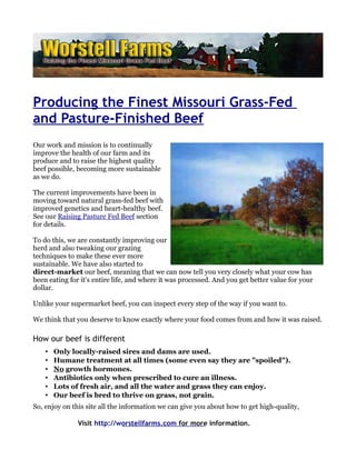 Producing the Finest Missouri Grass-Fed
and Pasture-Finished Beef
Our work and mission is to continually
improve the health of our farm and its
produce and to raise the highest quality
beef possible, becoming more sustainable
as we do.

The current improvements have been in
moving toward natural grass-fed beef with
improved genetics and heart-healthy beef.
See our Raising Pasture Fed Beef section
for details.

To do this, we are constantly improving our
herd and also tweaking our grazing
techniques to make these ever more
sustainable. We have also started to
direct-market our beef, meaning that we can now tell you very closely what your cow has
been eating for it's entire life, and where it was processed. And you get better value for your
dollar.

Unlike your supermarket beef, you can inspect every step of the way if you want to.

We think that you deserve to know exactly where your food comes from and how it was raised.

How our beef is different
    •   Only locally-raised sires and dams are used.
    •   Humane treatment at all times (some even say they are "spoiled").
    •   No growth hormones.
    •   Antibiotics only when prescribed to cure an illness.
    •   Lots of fresh air, and all the water and grass they can enjoy.
    •   Our beef is bred to thrive on grass, not grain.
So, enjoy on this site all the information we can give you about how to get high-quality,

               Visit http://worstellfarms.com for more information.
 