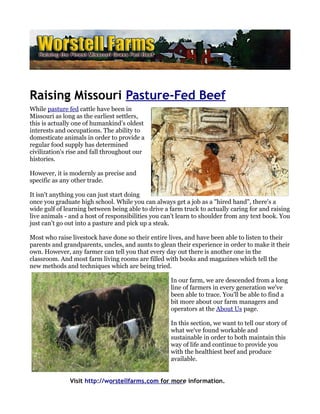 Raising Missouri Pasture-Fed Beef
While pasture fed cattle have been in
Missouri as long as the earliest settlers,
this is actually one of humankind’s oldest
interests and occupations. The ability to
domesticate animals in order to provide a
regular food supply has determined
civilization's rise and fall throughout our
histories.

However, it is modernly as precise and
specific as any other trade.

It isn't anything you can just start doing
once you graduate high school. While you can always get a job as a "hired hand", there's a
wide gulf of learning between being able to drive a farm truck to actually caring for and raising
live animals - and a host of responsibilities you can't learn to shoulder from any text book. You
just can't go out into a pasture and pick up a steak.

Most who raise livestock have done so their entire lives, and have been able to listen to their
parents and grandparents, uncles, and aunts to glean their experience in order to make it their
own. However, any farmer can tell you that every day out there is another one in the
classroom. And most farm living rooms are filled with books and magazines which tell the
new methods and techniques which are being tried.

                                                    In our farm, we are descended from a long
                                                    line of farmers in every generation we've
                                                    been able to trace. You'll be able to find a
                                                    bit more about our farm managers and
                                                    operators at the About Us page.

                                                    In this section, we want to tell our story of
                                                    what we've found workable and
                                                    sustainable in order to both maintain this
                                                    way of life and continue to provide you
                                                    with the healthiest beef and produce
                                                    available.


               Visit http://worstellfarms.com for more information.
 