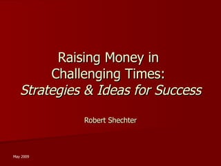 Raising Money in  Challenging Times:  Strategies & Ideas for Success Robert Shechter May 2009 