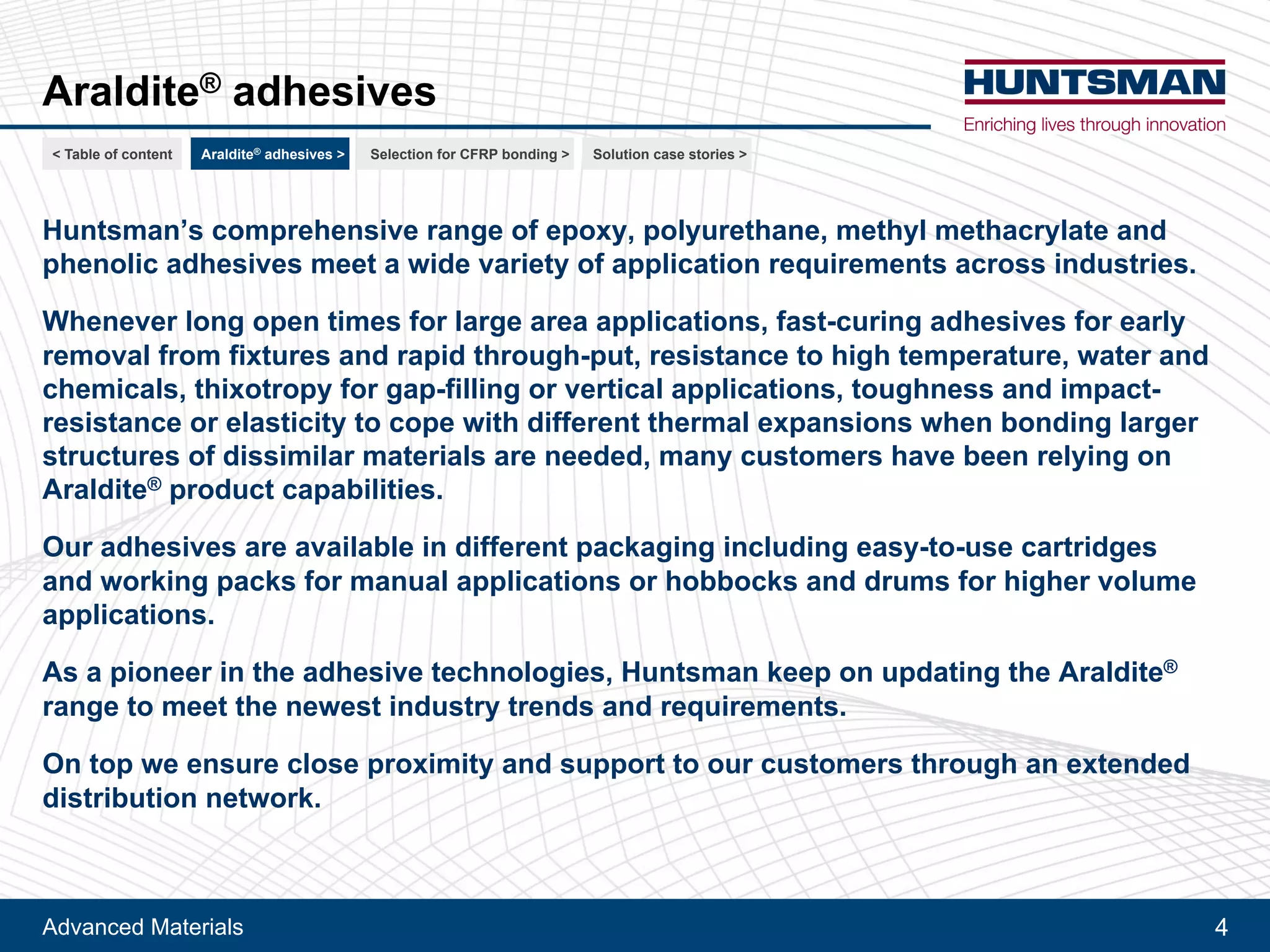 Advanced Materials 4
Araldite® adhesives
Huntsman’s comprehensive range of epoxy, polyurethane, methyl methacrylate and
phenolic adhesives meets a wide variety of application requirements across industries.
Whenever long open times for large area applications, fast-curing adhesives for early
removal from fixtures and rapid through-put, resistance to high temperature, water and
chemicals, thixotropy for gap-filling or vertical applications, toughness and impact-
resistance or elasticity to cope with different thermal expansions when bonding larger
structures of dissimilar materials are needed, many customers have been relying on
Araldite® product capabilities.
Our adhesives are available in different packaging including easy-to-use cartridges
and working packs for manual applications or hobbocks and drums for higher volume
applications.
As a pioneer in the adhesive technologies, Huntsman keeps on updating the Araldite®
range to meet the newest industry trends and requirements.
On top we ensure close proximity and support to our customers through an extended
distribution network.
< Table of content CFRP bonding >Araldite® adhesives > For railway > For automotive >
 