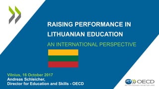RAISING PERFORMANCE IN
LITHUANIAN EDUCATION
AN INTERNATIONAL PERSPECTIVE
Vilnius, 16 October 2017
Andreas Schleicher,
Director for Education and Skills - OECD
 