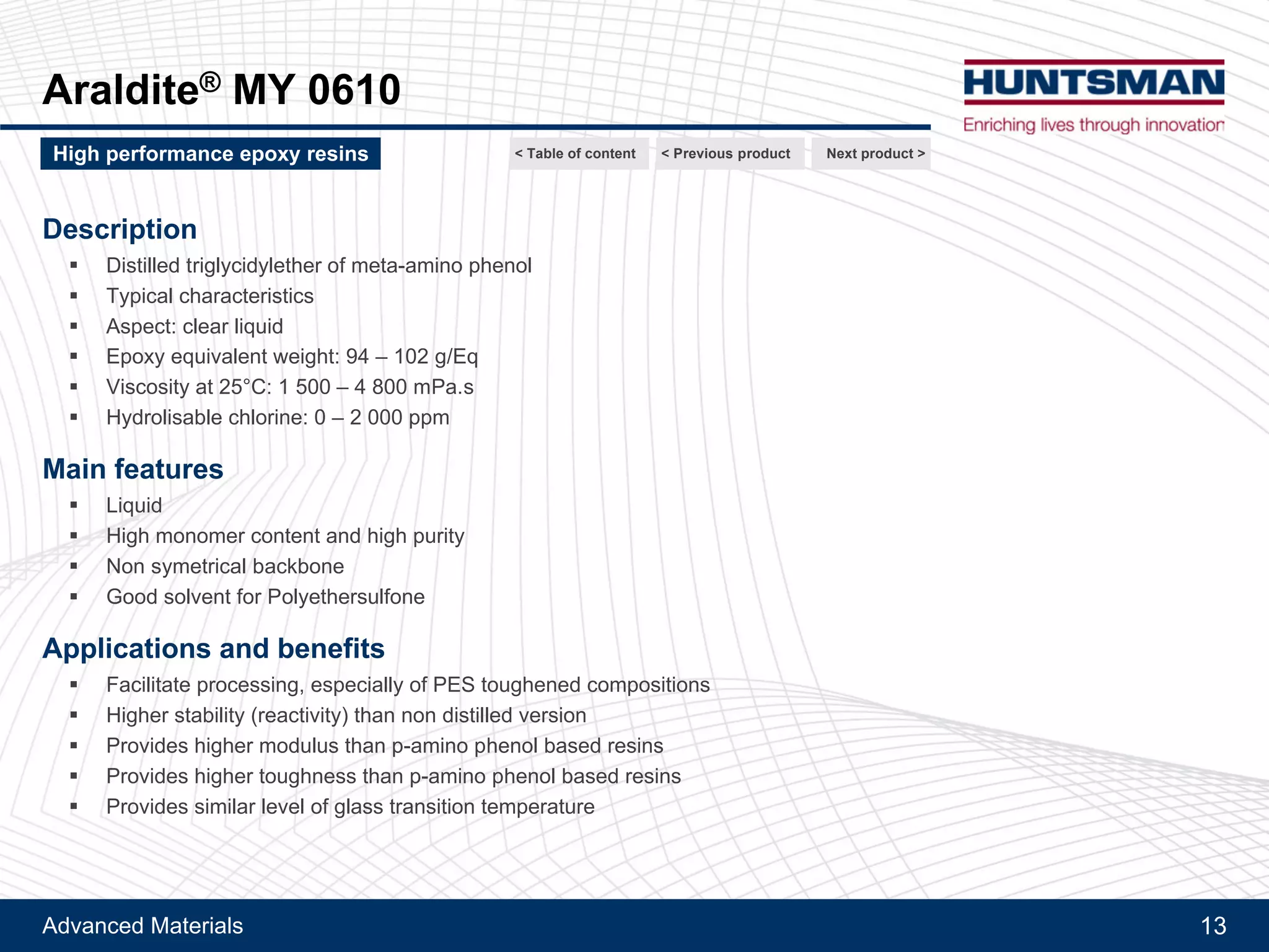 Advanced Materials 13
Araldite® MY 0610
Next product >High performance epoxy resins
Purified TGMAP - Low viscosity, high modulus and Tg
< Previous product< Table of content
 