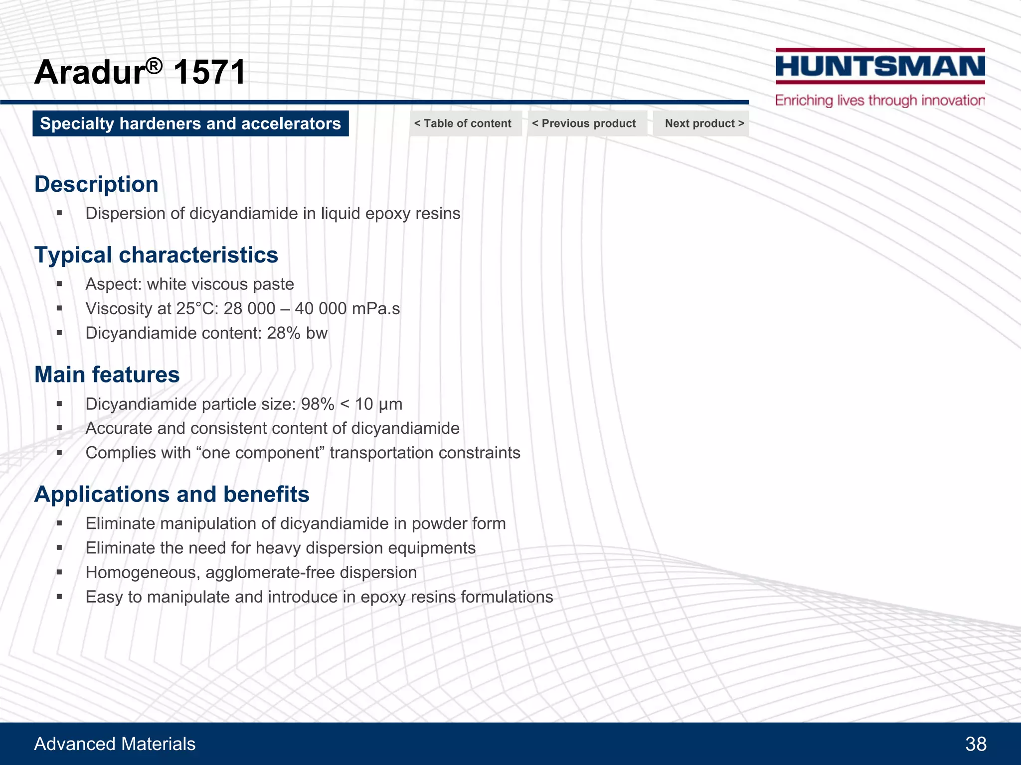 Advanced Materials 38
Aradur® 9506
Description
!! Cyclic polyamidoamine
Typical characteristics
!! Aspect: pale yellow fine powder
!! Particle size : < 70 microns
!! Melting point: ~105°C
!! Amine equivalent weight : 65-70 g/eq
Main features
!! Free flowing and fine powder
!! Very low solubility in epoxy resins at RT
Applications and benefits
!! Easily dispersible in liquid resins
!! Outstanding latency at 25°C
!! High reactivity at temperature > 100°C
!! Recommended as latent curing agent for epoxy based adhesives
Next product >Specialty hardeners and accelerators < Previous product< Table of content
 
