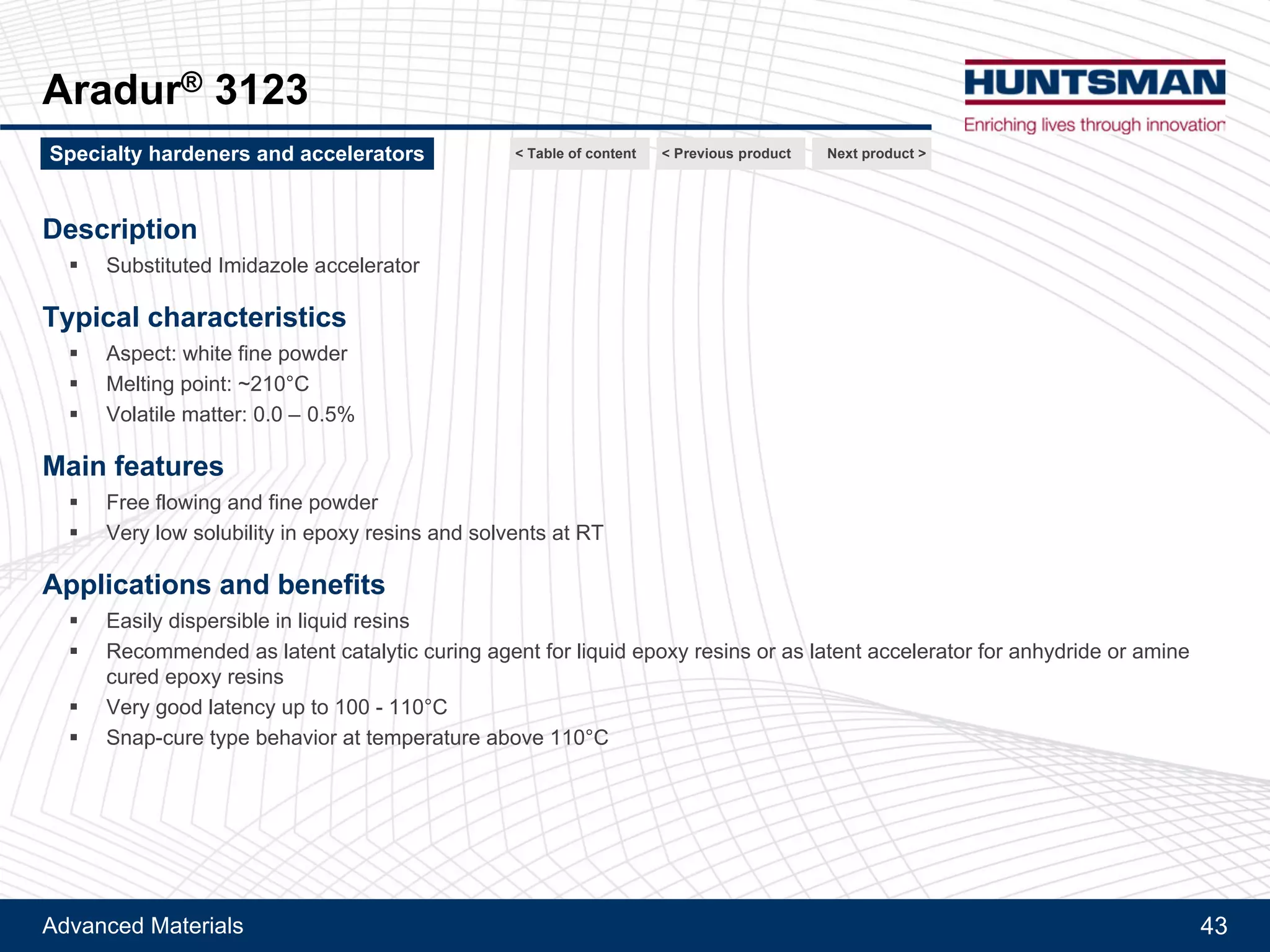 Advanced Materials 43
Aradur® 1167, Aradur® 3123
Aradur® 1167
Description
!! Modified amino-phenolic accelerator
Typical characteristics
!! Aspect: fine powder
!! Particle size: < 200 microns
!! Softening point: ~90-100°C
Main features
!! Free flowing and fine powder
!! Low solubility in epoxy resins at RT
Applications and benefits
!! Easily dispersible in liquid resins
!! Recommended as very latent accelerator for heat curing epoxy resins (anhydride or amine hardeners)
Next product >Specialty hardeners and accelerators < Previous product< Table of content
 