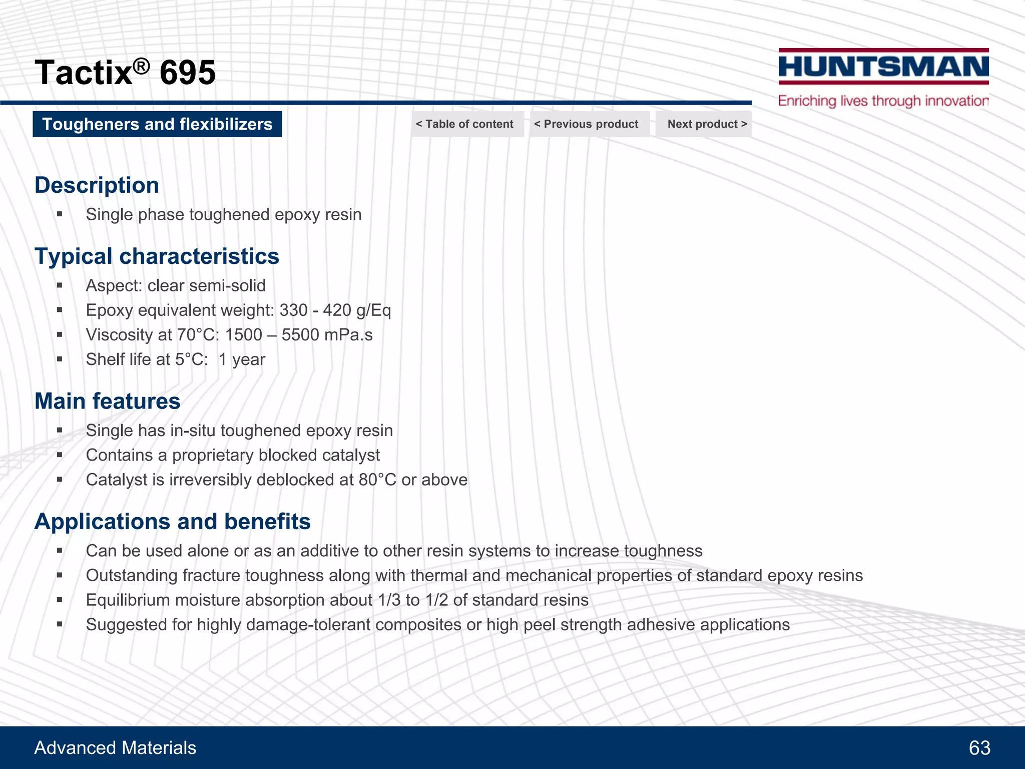 Advanced Materials 63
Flexibilizer DY 965
Description
!! Phenol terminated polyurethane adduct
Typical characteristics
!! Aspect: clear yellow / brownish viscous liquid
!! Hydroxyl eq.: 1.00 – 1.15 Eq/Kg
!! Viscosity at 40°C: 440 – 1300 Pa.s
Main features
!! Toughening and flexibilizing effect
!! Adhesion promoter
!! Reactive through OH groups
!! High compatibility with epoxy resins and various solvents
!! Liquid
Applications and benefits
!! Preparation of high impact resistant epoxy resin compositions (composite and adhesives)
!! Improvement of adhesion on metals, especially for low temperature applications
!! Easy processing (incorporation)
Next product >Tougheners and flexibilizers < Previous product< Table of content
 