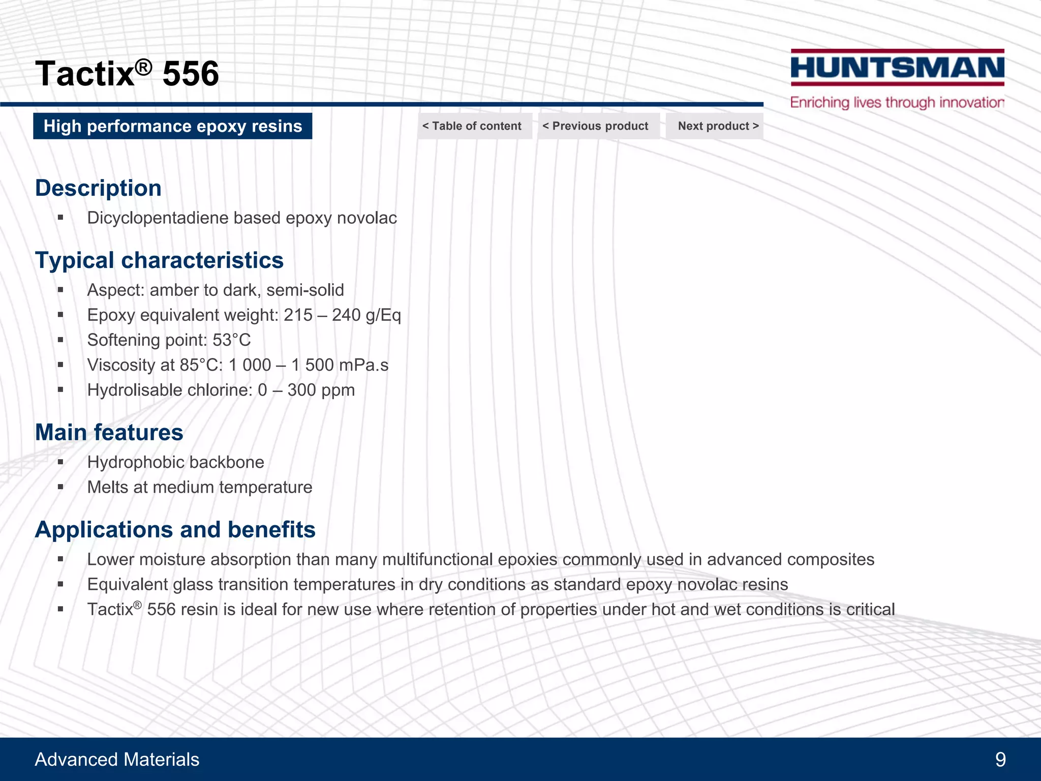 Advanced Materials 9
Tactix® 556
Description
!! Dicyclopentadiene based epoxy novolac
Typical characteristics
!! Aspect: amber to dark, semi-solid
!! Epoxy equivalent weight: 215 - 240 g/Eq
!! Softening point: 53°C
!! Viscosity at 85°C: 1 000 - 1 500 mPa.s
!! Hydrolysable chlorine: 0 - 300 ppm
Main features
!! Hydrophobic backbone
!! Melts at medium temperature
Applications and benefits
!! Lower moisture absorption than many multifunctional epoxies commonly used in advanced composites
!! Equivalent glass transition temperatures in dry conditions as standard epoxy novolac resins
!! Tactix® 556 resin is ideal for new use where retention of properties under hot and wet conditions is critical
Next product >High performance epoxy resins < Previous product< Table of content
 