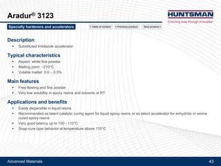 Advanced Materials 43
Aradur® 1167, Aradur® 3123
Aradur® 1167
Description
!! Modified amino-phenolic accelerator
Typical characteristics
!! Aspect: fine powder
!! Particle size: < 200 microns
!! Softening point: ~90-100°C
Main features
!! Free flowing and fine powder
!! Low solubility in epoxy resins at RT
Applications and benefits
!! Easily dispersible in liquid resins
!! Recommended as very latent accelerator for heat curing epoxy resins (anhydride or amine hardeners)
Next product >Specialty hardeners and accelerators < Previous product< Table of content
 