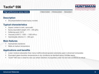 Advanced Materials 9
Tactix® 556
Description
!! Dicyclopentadiene based epoxy novolac
Typical characteristics
!! Aspect: amber to dark, semi-solid
!! Epoxy equivalent weight: 215 - 240 g/Eq
!! Softening point: 53°C
!! Viscosity at 85°C: 1 000 - 1 500 mPa.s
!! Hydrolysable chlorine: 0 - 300 ppm
Main features
!! Hydrophobic backbone
!! Melts at medium temperature
Applications and benefits
!! Lower moisture absorption than many multifunctional epoxies commonly used in advanced composites
!! Equivalent glass transition temperatures in dry conditions as standard epoxy novolac resins
!! Tactix® 556 resin is ideal for new use where retention of properties under hot and wet conditions is critical
Next product >High performance epoxy resins < Previous product< Table of content
 