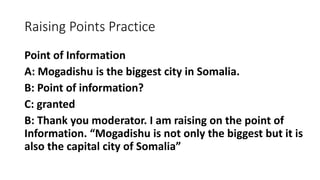Raising Points Practice
Point of Information
A: Mogadishu is the biggest city in Somalia.
B: Point of information?
C: granted
B: Thank you moderator. I am raising on the point of
Information. “Mogadishu is not only the biggest but it is
also the capital city of Somalia”
 