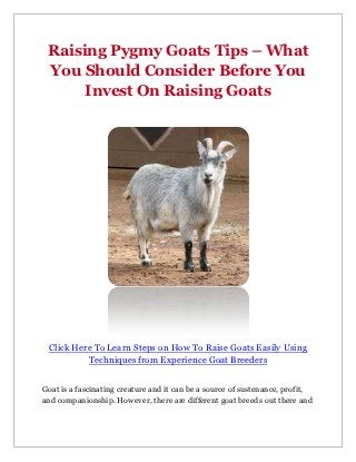 Raising Pygmy Goats Tips – What
 You Should Consider Before You
      Invest On Raising Goats




 Click Here To Learn Steps on How To Raise Goats Easily Using
          Techniques from Experience Goat Breeders


Goat is a fascinating creature and it can be a source of sustenance, profit,
and companionship. However, there are different goat breeds out there and
 