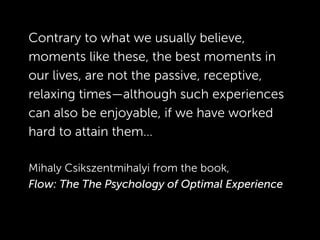 Contrary to what we usually believe,
moments like these, the best moments in
our lives, are not the passive, receptive,
relaxing times—although such experiences
can also be enjoyable, if we have worked
hard to attain them…
!
Mihaly Csikszentmihalyi from the book,  
Flow: The The Psychology of Optimal Experience
!
!
 