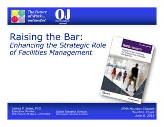 Raising the Bar:
Enhancing the Strategic Role
of Facilities Management
IFMA Houston Chapter
Houston, Texas
June 6, 2013
James P. Ware, PhD
Executive Director
The Future of Work…unlimited
Global Research Director
Occupiers Journal Limited
 