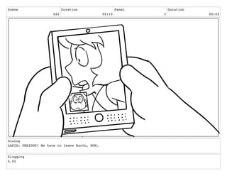 Scene
022
Duration
00:10
Panel
3
Duration
00:02
Dialog
LAPIS: PERIDOT! We have to leave Earth, NOW.
Slugging
4.02
 