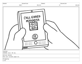 Scene
022
Duration
00:10
Panel
5
Duration
00:02
Dialog
STEVEN (os): Oh ow.
Action Notes
End call screen pops on.
Slugging
3.02
 