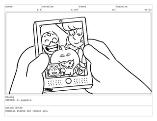 Scene
016
Duration
01:06
Panel
10
Duration
00:02
Dialog
STEVEN: Hi pumpkin.
Action Notes
Pumpkin sticks her tongue out.
 