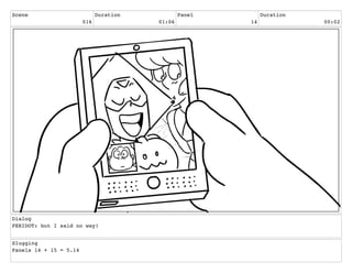 Scene
016
Duration
01:06
Panel
14
Duration
00:02
Dialog
PERIDOT: but I said no way!
Slugging
Panels 14 + 15 = 5.14
 