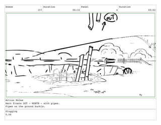 Scene
157
Duration
00:10
Panel
4
Duration
00:02
Action Notes
Barn floats OUT - NORTH - with pipes.
Pipes on the ground buckle.
Slugging
0.04
 