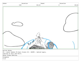 Scene
158
Duration
00:12
Panel
3
Duration
00:02
Action Notes
FX - water Bubble FX Barn floats IN - SOUTH - behind Lapis.
overlap on hair and skirt.
Water wings beating.
Slugging
0.12
 