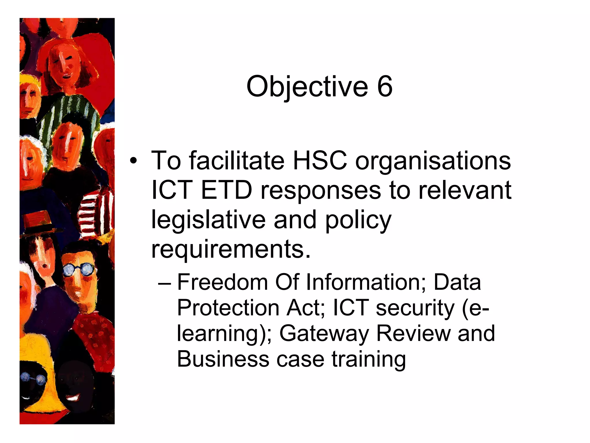 Objective 6 To facilitate HSC organisations ICT ETD responses to relevant legislative and policy requirements.  Freedom Of Information; Data Protection Act; ICT security (e-learning); Gateway Review and Business case training 