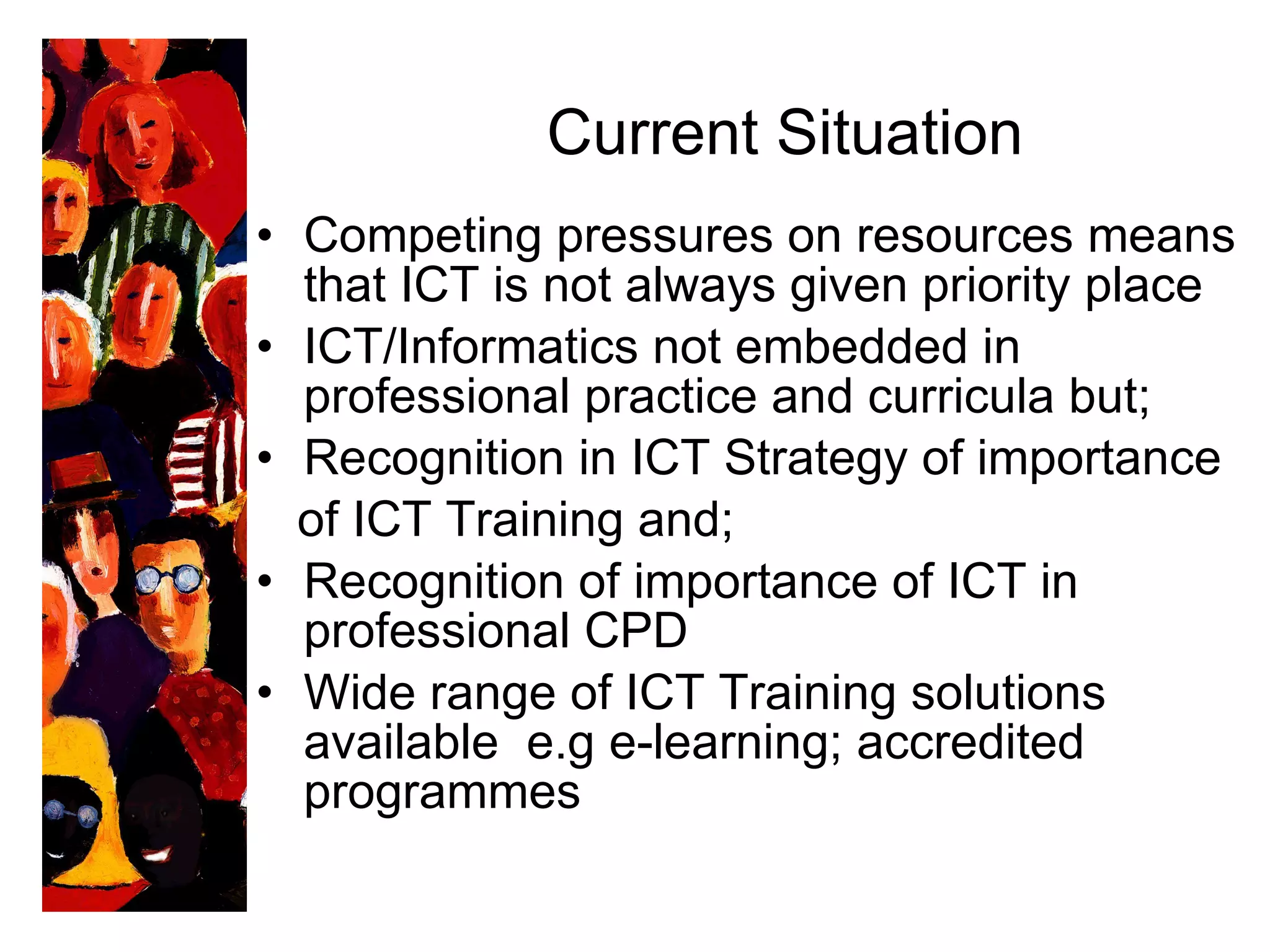 Current Situation   Competing pressures on resources means that ICT is not always given priority place ICT/Informatics not embedded in professional practice and curricula but; Recognition in ICT Strategy of importance  of ICT Training and; Recognition of importance of ICT in professional CPD Wide range of ICT Training solutions available  e.g e-learning; accredited programmes 