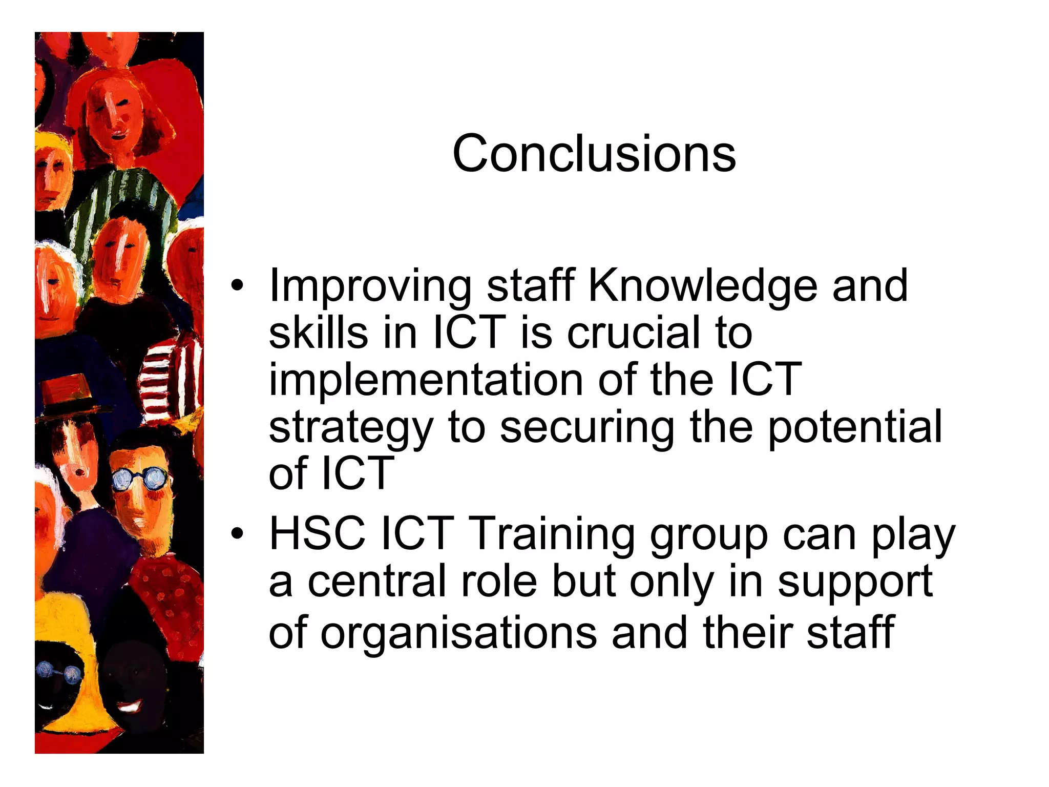 Conclusion s Improving staff Knowledge and skills in ICT is crucial to implementation of the ICT strategy to securing the potential of ICT  HSC ICT Training group can play a central role but only in support of organisations and their staff   