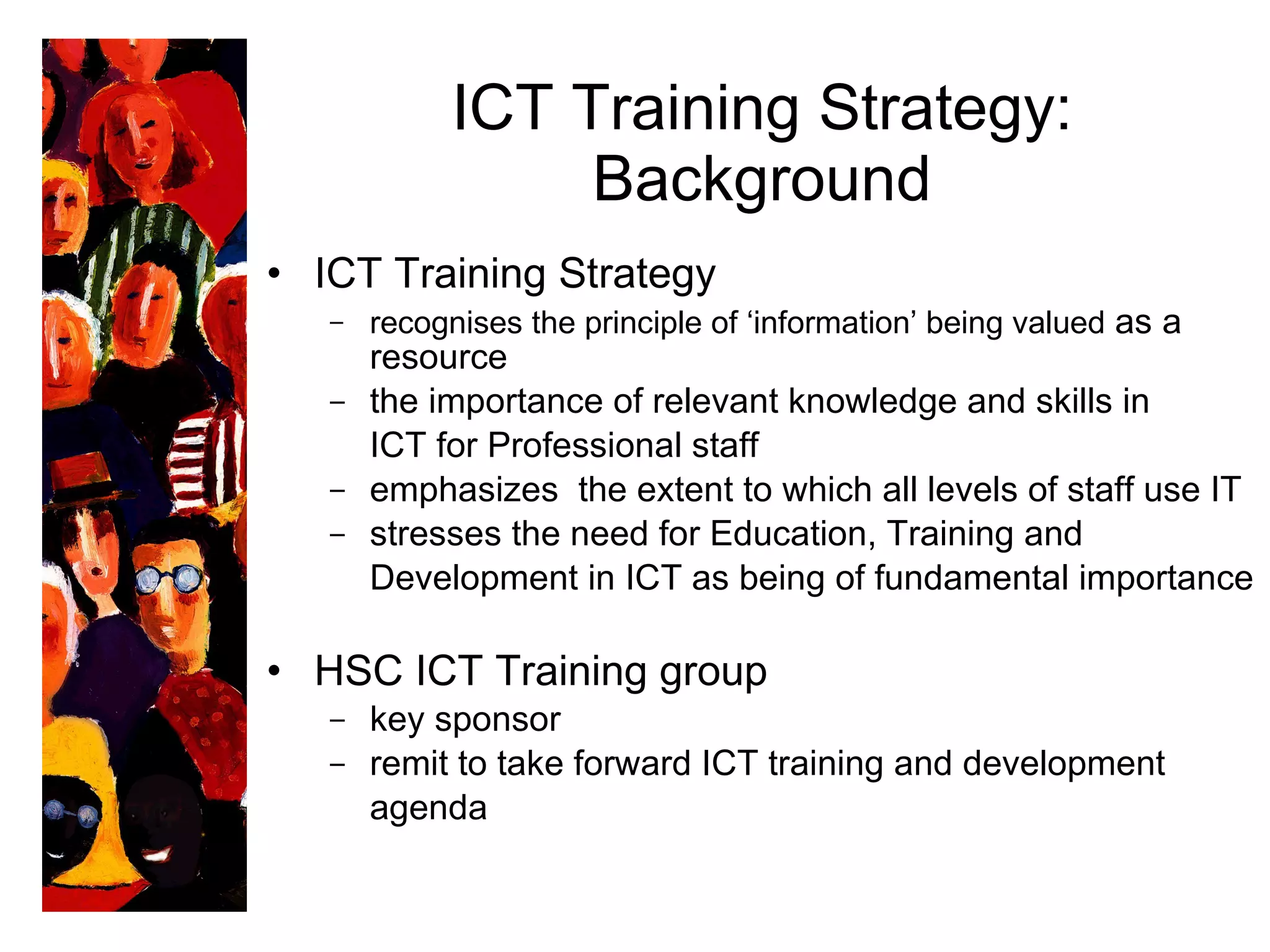 ICT Training Strategy: Background ICT Training Strategy  recognises  the principle of ‘information’ being valued  as a resource the importance of relevant knowledge and skills in  ICT for Professional staff emphasizes  the extent to which all levels of staff use IT stresses the need for Education, Training and  Development in ICT as being of fundamental importance HSC ICT Training group key sponsor remit to take forward ICT training and development  agenda 