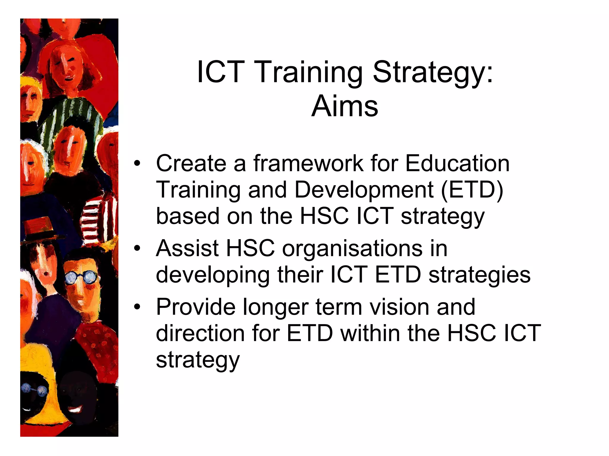 ICT Training Strategy: Aims Create a framework for Education Training and Development (ETD) based on the HSC ICT strategy Assist HSC  organisations  in developing their ICT ETD strategies Provide longer term vision and direction for ETD within the HSC ICT strategy 