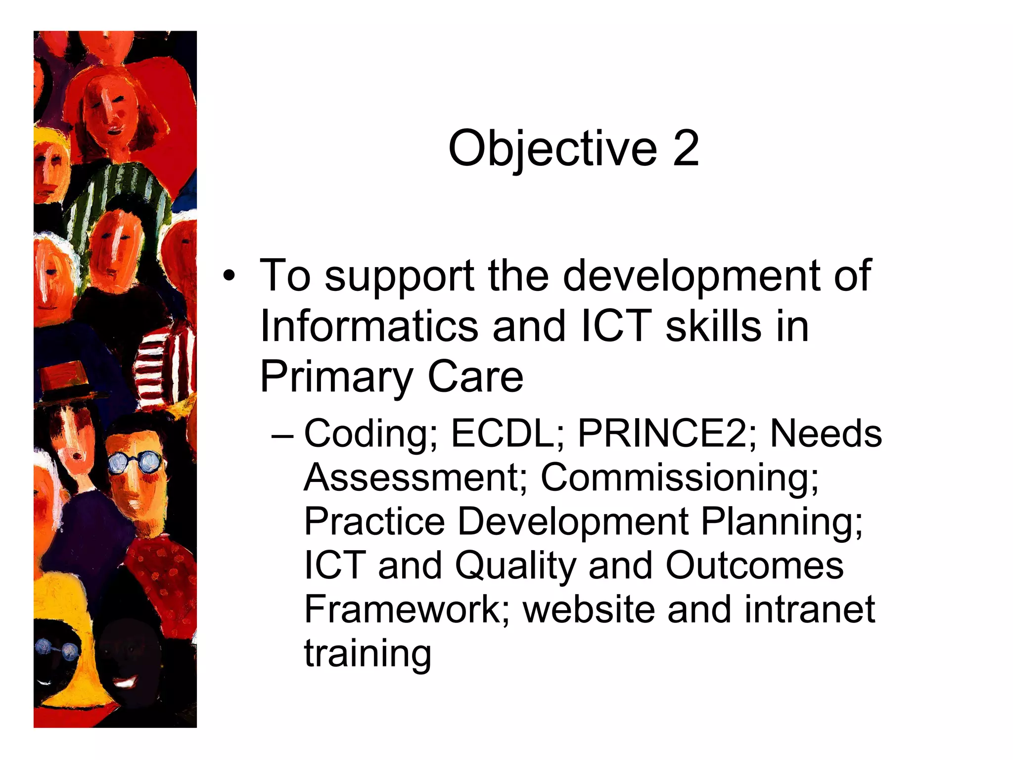Objective 2 To support the development of Informatics and ICT skills in Primary Care  Coding; ECDL; PRINCE2; Needs Assessment; Commissioning; Practice Development Planning; ICT and Quality and Outcomes Framework; website and intranet training 