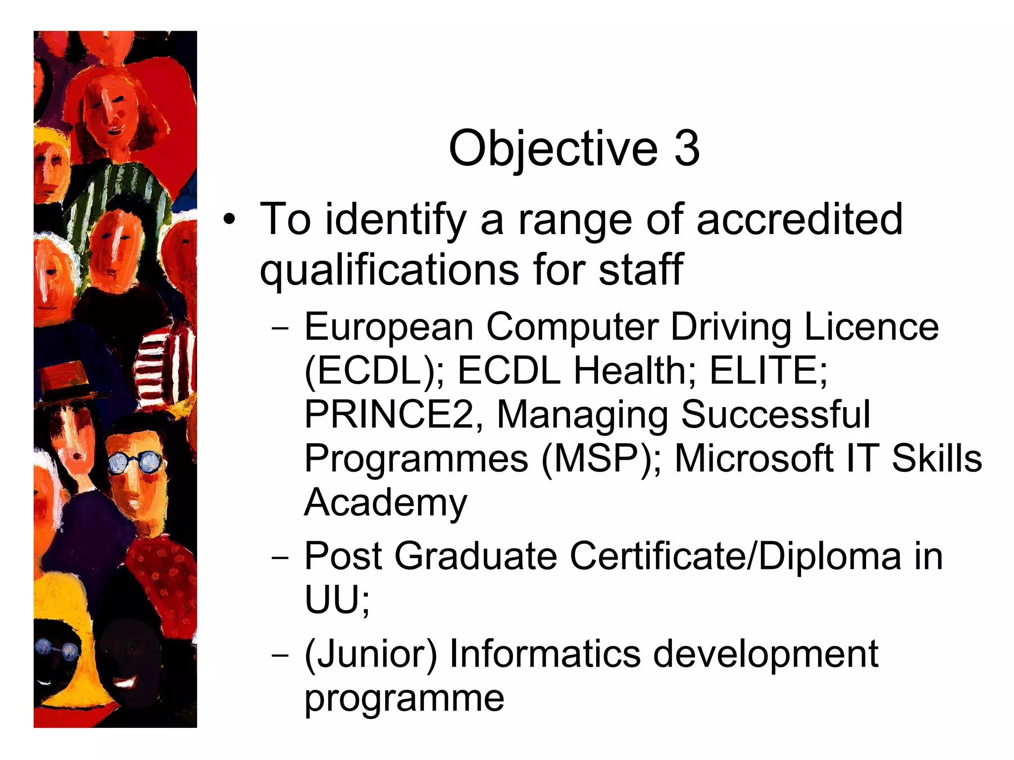 Objective 3 To identify a range of accredited qualifications for staff European Computer Driving Licence (ECDL); ECDL Health; ELITE; PRINCE2, Managing Successful Programmes (MSP); Microsoft IT Skills Academy Post Graduate Certificate/Diploma in UU; (Junior) Informatics development programme 