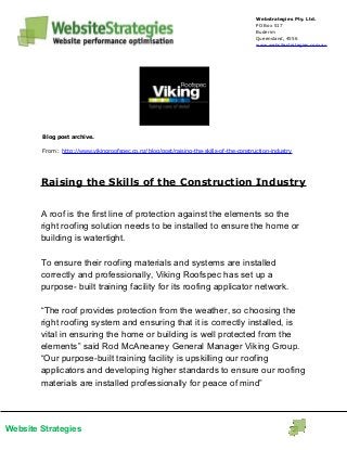 Website Strategies
Webstrategies Pty. Ltd.
PO Box 517
Buderim
Queensland, 4556
www.websitestrategies.com.au
Blog post archive.
From: http://www.vikingroofspec.co.nz/blog/post/raising-the-skills-of-the-construction-industry
Raising the Skills of the Construction Industry
A roof is the first line of protection against the elements so the
right roofing solution needs to be installed to ensure the home or
building is watertight.
To ensure their roofing materials and systems are installed
correctly and professionally, Viking Roofspec has set up a
purpose- built training facility for its roofing applicator network.
“The roof provides protection from the weather, so choosing the
right roofing system and ensuring that it is correctly installed, is
vital in ensuring the home or building is well protected from the
elements” said Rod McAneaney General Manager Viking Group.
“Our purpose-built training facility is upskilling our roofing
applicators and developing higher standards to ensure our roofing
materials are installed professionally for peace of mind”
 
